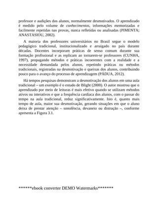 professor e audições dos alunos, normalmente desmotivados. O aprendizado
é medido pelo volume de conhecimentos, informações memorizadas e
facilmente repetidas nas provas, nunca refletidas ou analisadas (PIMENTA;
ANASTASIOU, 2002).
A maioria dos professores universitários no Brasil segue o modelo
pedagógico tradicional, institucionalizado e arraigado no país durante
décadas. Docentes incorporam práticas de senso comum durante sua
formação profissional e as replicam ao tornarem-se professores (CUNHA,
1997), propagando métodos e práticas incoerentes com a realidade e a
necessidade demandada pelos alunos, repetindo práticas ou métodos
tradicionais, registradas na desmotivação e queixas dos alunos, contribuindo
pouco para o avanço do processo de aprendizagem (PÁDUA, 2012).
Há tempos pesquisas demonstram a desmotivação dos alunos em uma aula
tradicional – um exemplo é o estudo de Blight (2000). O autor mostrou que o
aprendizado por meio de leituras é mais efetivo quando se utilizam métodos
ativos ou interativos e que a frequência cardíaca dos alunos, com o passar do
tempo na aula tradicional, reduz significativamente. Isto é, quanto mais
tempo de aula, maior sua desmotivação, gerando situações em que o aluno
deixa de prestar atenção – sonolência, devaneio ou distração –, conforme
apresenta a Figura 3.1.
******ebook converter DEMO Watermarks*******
 