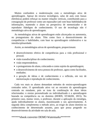 Muitos confundem a modernização com a metodologia ativa de
aprendizagem. Apesar do recurso tecnológico, salas de aula com lousas
eletrônicas podem reforçar ou manter relações verticais, contribuindo para a
consagração do professor como um repassador (até com boas habilidades) de
informações, mantendo o aluno na perspectiva de memorizador e de
reprodutor fidedigno de conhecimento. O uso de tecnologia não é
metodologia ativa de aprendizagem.
As metodologias ativas de aprendizagem estão alicerçadas na autonomia,
no protagonismo do aluno. Têm como foco o desenvolvimento de
competências e habilidades, com base na aprendizagem colaborativa e na
interdisciplinaridade.
Assim, as metodologias ativas de aprendizagem, proporcionam:
desenvolvimento efetivo de competências para a vida profissional e
pessoal;
visão transdisciplinar do conhecimento;
visão empreendedora;
o protagonismo do aluno, colocando-o como sujeito da aprendizagem;
o desenvolvimento de nova postura do professor, agora como facilitador,
mediador;
a geração de ideias e de conhecimento e a reflexão, em vez de
memorização e reprodução de conhecimento.
Cada vez mais os alunos demandam métodos de ensino-aprendizagem
centrados neles. O aprendizado ativo vai ao encontro da aprendizagem
centrada no estudante, pois se trata da combinação de duas ideias
relacionadas: o ensino personalizado ou individualizado e a aprendizagem
baseada na competência ou no domínio (HORN; STAKER, 2015). No
primeiro caso, muitas vezes, o professor, durante a aplicação da estratégia,
ajuda individualmente os alunos, maximizando o seu aproveitamento. A
segunda ideia complementa o método ativo, ao exigir do aluno domínio ou
conhecimento de determinado assunto, para que possa progredir no
desenvolvimento da atividade em sala de aula.
******ebook converter DEMO Watermarks*******
 