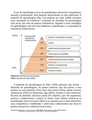 O uso de metodologias ativas de aprendizagem desenvolve competências
pessoais e profissionais, além daquelas desenvolvidas na aula tradicional. A
pirâmide de aprendizagem (Fig. 3.4) proposta por Dale (1969) corrobora
essas afirmações ao evidenciar a utilização de atividades de aprendizagem
mais ativas, por meio de práticas colaborativas. Segundo o autor, estratégias
de aprendizagem com esse foco melhoram o aprendizado e a capacidade de
retenção do conhecimento.
Figura 3.4 Pirâmide de aprendizagem.
Fonte: baseada em Dale (1969).
A pirâmide de aprendizagem de Dale (1969) apresenta sete formas ​-
diferentes de aprendizagem. As quatro primeiras, que são assistir a uma
palestra ou aula expositiva (5%), fazer uma leitura (10%), utilizar recursos
audiovisuais (20%) ou demonstrar algo (30%), remetem à aula tradicional.
Na base da pirâmide, situam-se outras três maneiras, que são argumentar,
praticar o conhecimento e ensinar os outros. Estas últimas referem-se às
metodologias ativas de ensino. Observa-se, portanto, que o aluno desenvolve
mais competências e habilidades e retém mais conhecimentos por meio de
práticas interativas e colaborativas de ensino.
******ebook converter DEMO Watermarks*******
 