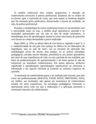 O modelo tradicional nem sempre proporciona a retenção de
conhecimento necessária à prática profissional. Inúmeros são os relatos de
ex-alunos, após a conclusão do curso, que nem sequer se lembram daquilo
que foi ensinado pelos professores, distanciando o ensino da realidade, ou
seja, da prática profissional.
Portanto, a metodologia de ensino tradicional mostra-se inconsistente com
a necessidade atual, ou seja, o modelo atual apresenta-se saturado e os
resultados apresentados por ele não se dão de modo satisfatório. A
metodologia ativa de aprendizagem mostra-se como uma forma de preencher
essa lacuna ou campo demandado e pouco explorado.
Rego (2001, p. 276), ao aduzir ideia de Lee Iacocca, segundo o qual “[...]
a competitividade de um país não começa na fábrica ou no laboratório de
engenharia, mas na sala de aula”, vai ao encontro da aplicação das
metodologias ativas de ensino. Isso porque, ao se utilizar estratégias
pedagógicas calcadas nesses métodos, possibilita-se aos alunos aprenderem
por meio de suas experiências de vida, ou seja, partindo de sua realidade, por
meio da problematização, do questionamento e do fazer pensar (e não do
memorizar ou reproduzir conhecimento). Em outras palavras, atribui-se
significado à aprendizagem (aprendizagem significativa) ao relacionar a
informação a um aspecto relevante já existente na estrutura cognitiva do
aprendiz.
A construção do conhecimento passa a ser mediada pelo docente, que atua
como um problematizador (BACICH; TANZI NETO; TREVISANI, 2015),
ou, melhor, um facilitador, não apenas um transmissor de conhecimento
(orador em aulas expositivas). As estratégias pedagógicas fomentam o
aprendizado ativo, uma vez que a elaboração e a aplicação permitem a
construção interativa do conhecimento.
******ebook converter DEMO Watermarks*******
 