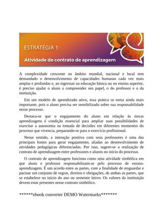 A complexidade crescente no âmbito mundial, nacional e local tem
demandado o desenvolvimento de capacidades humanas cada vez mais
amplas e profundas e, ao ingressar na educação básica ou no ensino superior,
é preciso ajudar o aluno a compreender seu papel, o do professor e o da
instituição.
Em um modelo de aprendizado ativo, essa prática se torna ainda mais
importante, pois o aluno precisa ser sensibilizado sobre sua responsabilidade
nesse processo.
Destaca-se que o engajamento do aluno em relação às novas
aprendizagens é condição essencial para ampliar suas possibilidades de
exercitar a autonomia na tomada de decisões em diferentes momentos do
processo que vivencia, preparando-se para o exercício profissional.
Nesse sentido, a interação positiva com seus professores é uma das
principais fontes para gerar engajamento, aliadas ao desenvolvimento de
atividades pedagógicas diferenciadas. Por isso, sugere-se a realização de
contrato de aprendizagem entre professores e alunos no início do processo.
O contrato de aprendizagem funciona como uma atividade simbólica em
que aluno e professor responsabilizam-se pelo processo de ensino-
aprendizagem. É um acordo entre as partes, com a finalidade de resguardar e
pactuar um conjunto de regras, direitos e obrigações, de ambas as partes, que
se estabelece no início do ano ou semestre letivo. Os valores da instituição
devem estar presentes nesse contrato simbólico.
******ebook converter DEMO Watermarks*******
 
