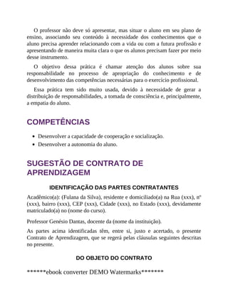 O professor não deve só apresentar, mas situar o aluno em seu plano de
ensino, associando seu conteúdo à necessidade dos conhecimentos que o
aluno precisa aprender relacionando com a vida ou com a futura profissão e
apresentando de maneira muita clara o que os alunos precisam fazer por meio
desse instrumento.
O objetivo dessa prática é chamar atenção dos alunos sobre sua
responsabilidade no processo de apropriação do conhecimento e de
desenvolvimento das competências necessárias para o exercício profissional.
Essa prática tem sido muito usada, devido à necessidade de gerar a
distribuição de responsabilidades, a tomada de consciência e, principalmente,
a empatia do aluno.
COMPETÊNCIAS
Desenvolver a capacidade de cooperação e socialização.
Desenvolver a autonomia do aluno.
SUGESTÃO DE CONTRATO DE
APRENDIZAGEM
IDENTIFICAÇÃO DAS PARTES CONTRATANTES
Acadêmico(a): (Fulana da Silva), residente e domiciliado(a) na Rua (xxx), nº
(xxx), bairro (xxx), CEP (xxx), Cidade (xxx), no Estado (xxx), devidamente
matriculado(a) no (nome do curso).
Professor Genésio Dantas, docente da (nome da instituição).
As partes acima identificadas têm, entre si, justo e acertado, o presente
Contrato de Aprendizagem, que se regerá pelas cláusulas seguintes descritas
no presente.
DO OBJETO DO CONTRATO
******ebook converter DEMO Watermarks*******
 