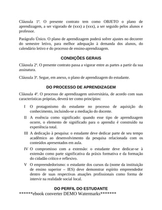 I
II
III
IV
V
Cláusula 1ª. O presente contrato tem como OBJETO o plano de
aprendizagem, a ser vigorado de (xxx) a (xxx), a ser seguido pelos alunos e
professor.
Parágrafo Único. O plano de aprendizagem poderá sofrer ajustes no decorrer
do semestre letivo, para melhor adequação à demanda dos alunos, do
calendário letivo e do processo de ensino-aprendizagem.
CONDIÇÕES GERAIS
Cláusula 2ª. O presente contrato passa a vigorar entre as partes a partir da sua
assinatura.
Cláusula 3ª. Segue, em anexo, o plano de aprendizagem do estudante.
DO PROCESSO DE APRENDIZAGEM
Cláusula 4ª. O processo de aprendizagem universitária, de acordo com suas
características próprias, deverá ter como princípios:
O protagonismo do estudante no processo de aquisição do
conhecimento, incluindo-se a mediação do docente.
A essência como significado: quando esse tipo de aprendizagem
ocorre, o elemento de significado para o aprendiz é construído na
experiência total.
A dedicação à pesquisa: o estudante deve dedicar parte de seu tempo
acadêmico ao desenvolvimento da pesquisa relacionada com os
conteúdos apresentados em aula.
O compromisso com a extensão: o estudante deve dedicar-se à
extensão como parte significativa da práxis formativa e da formação
do cidadão crítico e reflexivo.
O empreendedorismo: o estudante dos cursos da (nome da instituição
de ensino superior – IES) deve demonstrar espírito empreendedor
dentro de suas respectivas atuações profissionais como forma de
intervir na realidade social local.
DO PERFIL DO ESTUDANTE
******ebook converter DEMO Watermarks*******
 