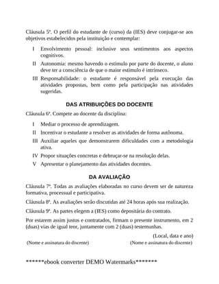 I
II
III
I
II
III
IV
V
Cláusula 5ª. O perfil do estudante de (curso) da (IES) deve conjugar-se aos
objetivos estabelecidos pela instituição e contemplar:
Envolvimento pessoal: inclusive seus sentimentos aos aspectos
cognitivos.
Autonomia: mesmo havendo o estímulo por parte do docente, o aluno
deve ter a consciência de que o maior estímulo é intrínseco.
Responsabilidade: o estudante é responsável pela execução das
atividades propostas, bem como pela participação nas atividades
sugeridas.
DAS ATRIBUIÇÕES DO DOCENTE
Cláusula 6ª. Compete ao docente da disciplina:
Mediar o processo de aprendizagem.
Incentivar o estudante a resolver as atividades de forma autônoma.
Auxiliar aqueles que demonstrarem dificuldades com a metodologia
ativa.
Propor situações concretas e debruçar-se na resolução delas.
Apresentar o planejamento das atividades docentes.
DA AVALIAÇÃO
Cláusula 7ª. Todas as avaliações elaboradas no curso devem ser de natureza
formativa, processual e participativa.
Cláusula 8ª. As avaliações serão discutidas até 24 horas após sua realização.
Cláusula 9ª. As partes elegem a (IES) como depositária do contrato.
Por estarem assim justos e contratados, firmam o presente instrumento, em 2
(duas) vias de igual teor, juntamente com 2 (duas) testemunhas.
(Local, data e ano)
(Nome e assinatura do discente) (Nome e assinatura do discente)
******ebook converter DEMO Watermarks*******
 