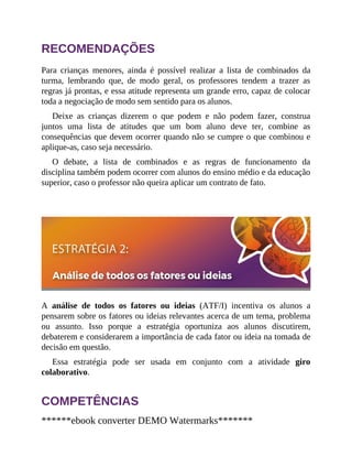 RECOMENDAÇÕES
Para crianças menores, ainda é possível realizar a lista de combinados da
turma, lembrando que, de modo geral, os professores tendem a trazer as
regras já prontas, e essa atitude representa um grande erro, capaz de colocar
toda a negociação de modo sem sentido para os alunos.
Deixe as crianças dizerem o que podem e não podem fazer, construa
juntos uma lista de atitudes que um bom aluno deve ter, combine as
consequências que devem ocorrer quando não se cumpre o que combinou e
aplique-as, caso seja necessário.
O debate, a lista de combinados e as regras de funcionamento da
disciplina também podem ocorrer com alunos do ensino médio e da educação
superior, caso o professor não queira aplicar um contrato de fato.
A análise de todos os fatores ou ideias (ATF/I) incentiva os alunos a
pensarem sobre os fatores ou ideias relevantes acerca de um tema, problema
ou assunto. Isso porque a estratégia oportuniza aos alunos discutirem,
debaterem e considerarem a importância de cada fator ou ideia na tomada de
decisão em questão.
Essa estratégia pode ser usada em conjunto com a atividade giro
colabora​tivo.
COMPETÊNCIAS
******ebook converter DEMO Watermarks*******
 