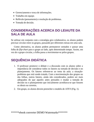 1.
2.
Gerenciamento e troca de informações.
Trabalho em equipe.
Reflexão (pensamento) e resolução de problemas.
Tomada de decisão.
CONSIDERAÇÕES ACERCA DO LEIAUTE DA
SALA DE AULA
Se utilizar em conjunto com a estratégia giro colaborativo, os alunos podem
precisar circular entre os grupos, passando por diferentes mesas em uma sala.
Como alternativa, os alunos podem permanecer sentados e passar uma
folha de flip-chart para o grupo ao lado, após determinado tempo. Assim, em
vez de o grupo circular, a folha passa a movimentar-se pelos grupos.
SEQUÊNCIA DIDÁTICA
O professor promove o debate e a discussão com os alunos sobre a
importância de considerar todos os fatores na tomada de decisão e no
planejamento. Os fatores referem-se ao tema da aula; a situação-
problema que está sendo tratada. Com a movimentação dos grupos ou
das folhas, outros fatores, ainda não considerados, podem ser mais
adequados do que aqueles antes pensados e mudar a tomada de
decisão ou o planejamento que inicialmente acreditava-se que fossem
os ideais ou corretos.
Em grupo, os alunos devem preencher o modelo de ATF/I (Fig. 1).
******ebook converter DEMO Watermarks*******
 