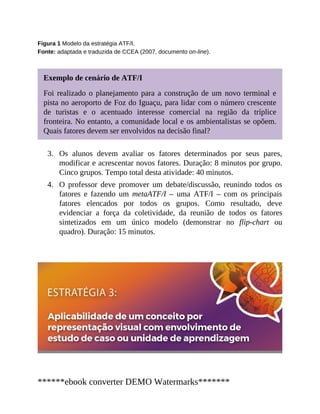 3.
4.
Figura 1 Modelo da estratégia ATF/I.
Fonte: adaptada e traduzida de CCEA (2007, documento on-line).
Exemplo de cenário de ATF/I
Foi realizado o planejamento para a construção de um novo terminal e
pista no aeroporto de Foz do Iguaçu, para lidar com o número crescente
de turistas e o acentuado interesse comercial na região da tríplice
fronteira. No entanto, a comunidade local e os ambientalistas se opõem.
Quais fatores devem ser envolvidos na decisão final?
Os alunos devem avaliar os fatores determinados por seus pares,
modificar e acrescentar novos fatores. Duração: 8 minutos por grupo.
Cinco grupos. Tempo total desta atividade: 40 minutos.
O professor deve promover um debate/discussão, reunindo todos os
fatores e fazendo um metaATF/I – uma ATF/I – com os principais
fatores elencados por todos os grupos. Como resultado, deve
evidenciar a força da coletividade, da reunião de todos os fatores
sintetizados em um único modelo (demonstrar no flip-chart ou
quadro). Duração: 15 minutos.
******ebook converter DEMO Watermarks*******
 