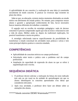 1.
2.
A aplicabilidade de um conceito é a realização de uma ideia já constituída
socialmente de modo concreto. É praticar ou vivenciar algo existente no
plano das ideias.
Sabe-se que, na educação, existem muitos momentos destinados ao estudo
teórico em detrimento do estudo prático. No entanto, para conquistar nossos
alunos e garantir a apropriação conhecimento de fato, faz-se necessário
buscar maneiras diferentes de trabalhar o conteúdo.
O segredo está na escolha da estratégia pedagógica: nada de decorar
conceitos! É preciso compreender aquilo que está no texto e relacioná-lo com
a vida do aluno. Melhor ainda se, depois da tradicional explicação, for
possível transformar a teoria em prática.
A estratégia selecionada trata-se especificamente da possibilidade de
transformar o estudo conceitual em atividades mais práticas e ativas e tem
como principal objetivo praticar o conceito estudado.
COMPETÊNCIAS
Aplicabilidade de conceitos teóricos no campo profissional.
Articulação entre teoria e prática com o problema real do campo
profissional.
Ampliação da capacidade de expressão do aluno no que se refere à
argumentação oral e escrita.
SEQUÊNCIA DIDÁTICA
O professor deverá solicitar a realização da leitura do texto indicado
(em sala ou em casa) ou da unidade de aprendizagem em que os
alunos identifiquem os conceitos apresentados e/ou ideias que
considerem relevantes.
Após essa atividade, o professor deve fazer um debate sobre as
anotações dos alunos.
******ebook converter DEMO Watermarks*******
 