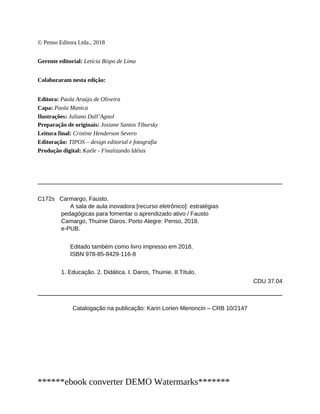 © Penso Editora Ltda., 2018
Gerente editorial: Letícia Bispo de Lima
Colaboraram nesta edição:
Editora: Paola Araújo de Oliveira
Capa: Paola Manica
Ilustrações: Juliano Dall’Agnol
Preparação de originais: Josiane Santos Tibursky
Leitura final: Cristine Henderson Severo
Editoração: TIPOS – design editorial e fotografia
Produção digital: Kaéle - Finalizando Idéias
C172s Carmargo, Fausto.
A sala de aula inovadora [recurso eletrônico]: estratégias
pedagógicas para fomentar o aprendizado ativo / Fausto
Camargo, Thuinie Daros. Porto Alegre: Penso, 2018.
e-PUB.
Editado também como livro impresso em 2018.
ISBN 978-85-8429-116-8
1. Educação. 2. Didática. I. Daros, Thuinie. II.Título.
CDU 37.04
Catalogação na publicação: Karin Lorien Menoncin – CRB 10/2147
******ebook converter DEMO Watermarks*******
 