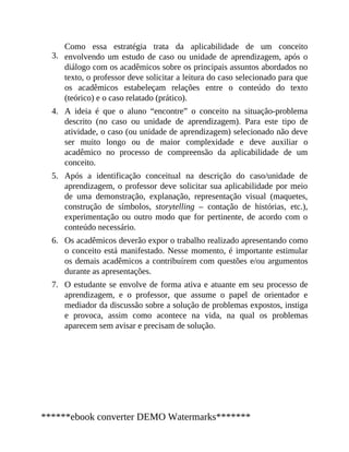 3.
4.
5.
6.
7.
Como essa estratégia trata da aplicabilidade de um conceito
envolvendo um estudo de caso ou unidade de aprendizagem, após o
diálogo com os acadêmicos sobre os principais assuntos abordados no
texto, o professor deve solicitar a leitura do caso selecionado para que
os acadêmicos estabeleçam relações entre o conteúdo do texto
(teórico) e o caso relatado (prático).
A ideia é que o aluno “encontre” o conceito na situação-problema
descrito (no caso ou unidade de aprendizagem). Para este tipo de
atividade, o caso (ou unidade de aprendizagem) selecionado não deve
ser muito longo ou de maior complexidade e deve auxiliar o
acadêmico no processo de compreensão da aplicabilidade de um
conceito.
Após a identificação conceitual na descrição do caso/unidade de
aprendizagem, o professor deve solicitar sua aplicabilidade por meio
de uma demonstração, explanação, representação visual (maquetes,
construção de símbolos, storytelling – contação de histórias, etc.),
experimentação ou outro modo que for pertinente, de acordo com o
conteúdo necessário.
Os acadêmicos deverão expor o trabalho realizado apresentando como
o conceito está manifestado. Nesse momento, é importante estimular
os demais acadêmicos a contribuírem com questões e/ou argumentos
durante as apresentações.
O estudante se envolve de forma ativa e atuante em seu processo de
aprendizagem, e o professor, que assume o papel de orientador e
mediador da discussão sobre a solução de problemas expostos, instiga
e provoca, assim como acontece na vida, na qual os problemas
aparecem sem avisar e precisam de solução.
******ebook converter DEMO Watermarks*******
 