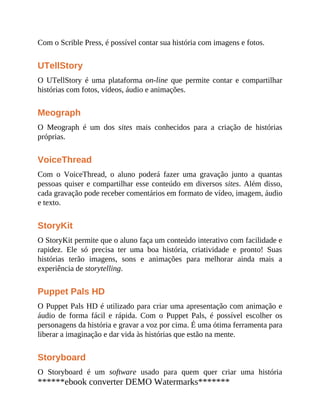 Com o Scrible Press, é possível contar sua história com imagens e fotos.
UTellStory
O UTellStory é uma plataforma on-line que permite contar e compartilhar
histórias com fotos, vídeos, áudio e animações.
Meograph
O Meograph é um dos sites mais conhecidos para a criação de histórias
próprias.
VoiceThread
Com o VoiceThread, o aluno poderá fazer uma gravação junto a quantas
pessoas quiser e compartilhar esse conteúdo em diversos sites. Além disso,
cada gravação pode receber comentários em formato de vídeo, imagem, áudio
e texto.
StoryKit
O StoryKit permite que o aluno faça um conteúdo interativo com facilidade e
rapidez. Ele só precisa ter uma boa história, criatividade e pronto! Suas
histórias terão imagens, sons e animações para melhorar ainda mais a
experiência de storytelling.
Puppet Pals HD
O Puppet Pals HD é utilizado para criar uma apresentação com animação e
áudio de forma fácil e rápida. Com o Puppet Pals, é possível escolher os
personagens da história e gravar a voz por cima. É uma ótima ferramenta para
liberar a imaginação e dar vida às histórias que estão na mente.
Storyboard
O Storyboard é um software usado para quem quer criar uma história
******ebook converter DEMO Watermarks*******
 