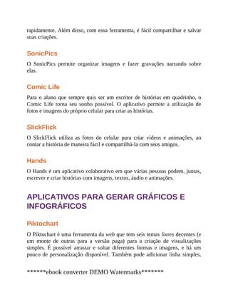 rapidamente. Além disso, com essa ferramenta, é fácil compartilhar e salvar
suas criações.
SonicPics
O SonicPics permite organizar imagens e fazer gravações narrando sobre
elas.
Comic Life
Para o aluno que sempre quis ser um escritor de histórias em quadrinho, o
Comic Life torna seu sonho possível. O aplicativo permite a utilização de
fotos e imagens do próprio celular para criar as histórias.
SlickFlick
O SlickFlick utiliza as fotos do celular para criar vídeos e animações, ao
contar a história de maneira fácil e compartilhá-la com seus amigos.
Hands
O Hands é um aplicativo colaborativo em que várias pessoas podem, juntas,
escrever e criar histórias com imagens, textos, áudio e animações.
APLICATIVOS PARA GERAR GRÁFICOS E
INFOGRÁFICOS
Piktochart
O Piktochart é uma ferramenta da web que tem seis temas livres decentes (e
um monte de outras para a versão paga) para a criação de visualizações
simples. É possível arrastar e soltar diferentes formas e imagens, e há um
pouco de personalização disponível. Também pode adicionar linha simples,
******ebook converter DEMO Watermarks*******
 