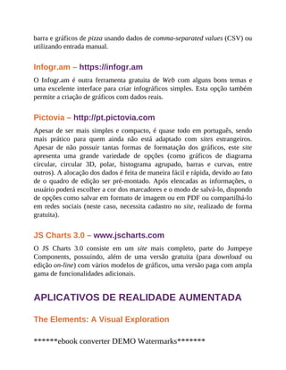 barra e gráficos de pizza usando dados de comma-separated values (CSV) ou
utilizando entrada manual.
Infogr.am – https://infogr.am
O Infogr.am é outra ferramenta gratuita de Web com alguns bons temas e
uma excelente interface para criar infográficos simples. Esta opção também
permite a criação de gráficos com dados reais.
Pictovia – http://pt.pictovia.com
Apesar de ser mais simples e compacto, é quase todo em português, sendo
mais prático para quem ainda não está adaptado com sites estrangeiros.
Apesar de não possuir tantas formas de formatação dos gráficos, este site
apresenta uma grande variedade de opções (como gráficos de diagrama
circular, circular 3D, polar, histograma agrupado, barras e curvas, entre
outros). A alocação dos dados é feita de maneira fácil e rápida, devido ao fato
de o quadro de edição ser pré-montado. Após elencadas as informações, o
usuário poderá escolher a cor dos marcadores e o modo de salvá-lo, dispondo
de opções como salvar em formato de imagem ou em PDF ou compartilhá-lo
em redes sociais (neste caso, necessita cadastro no site, realizado de forma
gratuita).
JS Charts 3.0 – www.jscharts.com
O JS Charts 3.0 consiste em um site mais completo, parte do Jumpeye
Components, possuindo, além de uma versão gratuita (para download ou
edição on-line) com vários modelos de gráficos, uma versão paga com ampla
gama de funcionalidades adicionais.
APLICATIVOS DE REALIDADE AUMENTADA
The Elements: A Visual Exploration
******ebook converter DEMO Watermarks*******
 