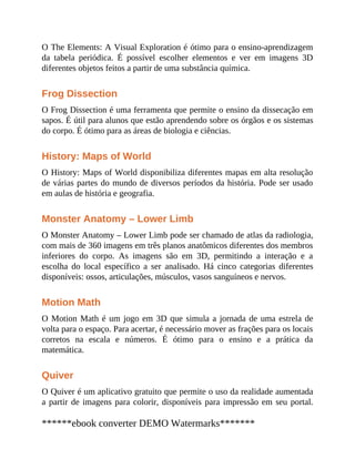 O The Elements: A Visual Exploration é ótimo para o ensino-aprendizagem
da tabela periódica. É possível escolher elementos e ver em imagens 3D
diferentes objetos feitos a partir de uma substância química.
Frog Dissection
O Frog Dissection é uma ferramenta que permite o ensino da dissecação em
sapos. É útil para alunos que estão aprendendo sobre os órgãos e os sistemas
do corpo. É ótimo para as áreas de biologia e ciências.
History: Maps of World
O History: Maps of World disponibiliza diferentes mapas em alta resolução
de várias partes do mundo de diversos períodos da história. Pode ser usado
em aulas de história e geografia.
Monster Anatomy – Lower Limb
O Monster Anatomy – Lower Limb pode ser chamado de atlas da radiologia,
com mais de 360 imagens em três planos anatômicos diferentes dos membros
inferiores do corpo. As imagens são em 3D, permitindo a interação e a
escolha do local específico a ser analisado. Há cinco categorias diferentes
disponíveis: ossos, articulações, músculos, vasos sanguíneos e nervos.
Motion Math
O Motion Math é um jogo em 3D que simula a jornada de uma estrela de
volta para o espaço. Para acertar, é necessário mover as frações para os locais
corretos na escala e números. É ótimo para o ensino e a prática da
matemática.
Quiver
O Quiver é um aplicativo gratuito que permite o uso da realidade aumentada
a partir de imagens para colorir, disponíveis para impressão em seu portal.
******ebook converter DEMO Watermarks*******
 