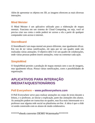 Além de apresentar os objetos em 3D, as imagens oferecem as mais diversas
interações.
Mind Meister
O Mind Meister é um aplicativo utilizado para a elaboração de mapas
mentais. Funciona em um sistema de Cloud Computing, ou seja, você só
precisa criar sua conta e então poderá ter acesso a ela a partir de qualquer
computador com acesso à internet.
StormBoard
O StormBoard é um mapa mental um pouco diferente, mas igualmente eficaz.
Em vez de ter várias ramificações, ele opta por ter um quadro onde são
realizadas várias anotações. O objetivo dele é ter um quadro de colaborações,
onde várias pessoas podem inserir anotações, votar ou comentar cada ação.
SimpleMind
O SimpleMind permite a produção de mapas mentais sem o uso de imagens,
mas igualmente eficaz. Possui várias ramificações, cores e possibilidades de
organização.
APLICATIVOS PARA INTERAÇÃO
IMEDIATA/QUESTIONÁRIOS
Poll Everywhere – www.polleverywhere.com
O Poll Everywhere serve para realizar anotações no corpo do texto durante a
leitura, e o professor, ao iniciar a explicação, parte das anotações dos alunos.
As anotações podem ser transcritas no quadro, mas fica mais interessante se o
professor usar alguma rede social ou plataforma on-line. A ideia é que o slide
vá sendo construído com os alunos de modo colaborativo.
******ebook converter DEMO Watermarks*******
 