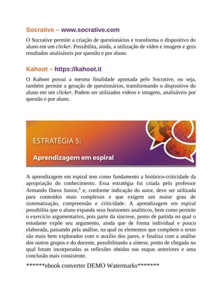 Socrative – www.socrative.com
O Socrative permite a criação de questionários e transforma o dispositivo do
aluno em um clicker. Possibilita, ainda, a utilização de vídeo e imagem e gera
resultados analisáveis por questão e por aluno.
Kahoot – https://kahoot.it
O Kahoot possui a mesma finalidade apontada pelo Socrative, ou seja,
também permite a geração de questionários, transformando o dispositivo do
aluno em um clicker. Podem ser utilizados vídeos e imagens, analisáveis por
questão e por aluno.
A aprendizagem em espiral tem como fundamento a histórico-criticidade da
apropriação do conhecimento. Essa estratégia foi criada pelo professor
Armando Daros Junior,1 e, conforme indicação do autor, deve ser utilizada
para conteúdos mais complexos e que exigem um maior grau de
sistematização, compreensão e criticidade. A aprendizagem em espiral
possibilita que o aluno expanda seus horizontes analíticos, bem como permite
o exercício argumentativo, pois parte da síncrese, ponto de partida no qual o
estudante expõe seu argumento, ainda que de forma individual e pouco
elaborada, passando pela análise, na qual os elementos que compõem o texto
são mais bem explorados com o auxílio dos pares, e finaliza com a análise
dos outros grupos e do docente, possibilitando a síntese, ponto de chegada no
qual foram incorporadas as reflexões obtidas nas etapas anteriores e uma
conclusão mais consistente.
******ebook converter DEMO Watermarks*******
 