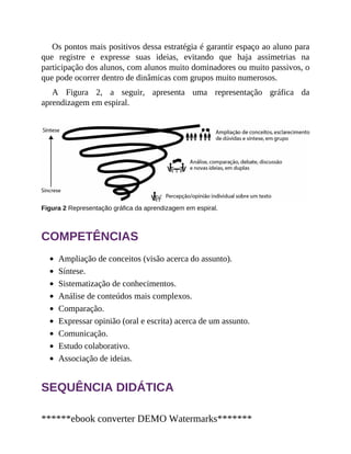 Os pontos mais positivos dessa estratégia é garantir espaço ao aluno para
que registre e expresse suas ideias, evitando que haja assimetrias na
participação dos alunos, com alunos muito dominadores ou muito passivos, o
que pode ocorrer dentro de dinâmicas com grupos muito numerosos.
A Figura 2, a seguir, apresenta uma representação gráfica da
aprendizagem em espiral.
Figura 2 Representação gráfica da aprendizagem em espiral.
COMPETÊNCIAS
Ampliação de conceitos (visão acerca do assunto).
Síntese.
Sistematização de conhecimentos.
Análise de conteúdos mais complexos.
Comparação.
Expressar opinião (oral e escrita) acerca de um assunto.
Comunicação.
Estudo colaborativo.
Associação de ideias.
SEQUÊNCIA DIDÁTICA
******ebook converter DEMO Watermarks*******
 
