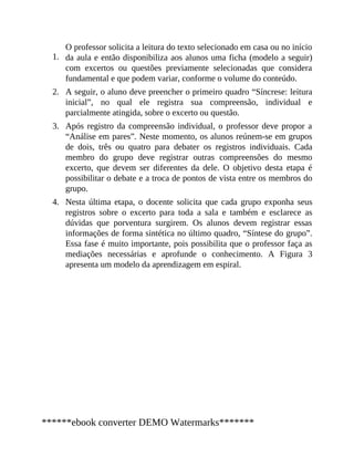 1.
2.
3.
4.
O professor solicita a leitura do texto selecionado em casa ou no início
da aula e então disponibiliza aos alunos uma ficha (modelo a seguir)
com excertos ou questões previamente selecionadas que considera
fundamental e que podem variar, conforme o volume do conteúdo.
A seguir, o aluno deve preencher o primeiro quadro “Síncrese: leitura
inicial”, no qual ele registra sua compreensão, individual e
parcialmente atingida, sobre o excerto ou questão.
Após registro da compreensão individual, o professor deve propor a
“Análise em pares”. Neste momento, os alunos reúnem-se em grupos
de dois, três ou quatro para debater os registros individuais. Cada
membro do grupo deve registrar outras compreensões do mesmo
excerto, que devem ser diferentes da dele. O objetivo desta etapa é
possibilitar o debate e a troca de pontos de vista entre os membros do
grupo.
Nesta última etapa, o docente solicita que cada grupo exponha seus
registros sobre o excerto para toda a sala e também e esclarece as
dúvidas que porventura surgirem. Os alunos devem registrar essas
informações de forma sintética no último quadro, “Síntese do grupo”.
Essa fase é muito importante, pois possibilita que o professor faça as
mediações necessárias e aprofunde o conhecimento. A Figura 3
apresenta um modelo da aprendizagem em espiral.
******ebook converter DEMO Watermarks*******
 