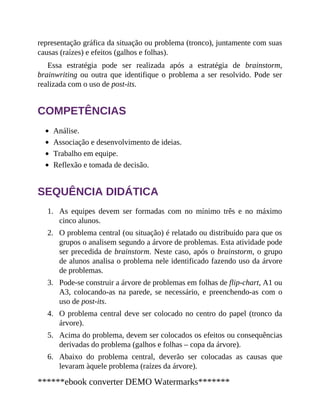 1.
2.
3.
4.
5.
6.
representação gráfica da situa​ção ou problema (tronco), juntamente com suas
causas (raízes) e efeitos (galhos e folhas).
Essa estratégia pode ser realizada após a estratégia de brainstorm,
brainwriting ou outra que identifique o problema a ser resolvido. Pode ser
realizada com o uso de post-its.
COMPETÊNCIAS
Análise.
Associação e desenvolvimento de ideias.
Trabalho em equipe.
Reflexão e tomada de decisão.
SEQUÊNCIA DIDÁTICA
As equipes devem ser formadas com no mínimo três e no máximo
cinco alunos.
O problema central (ou situação) é relatado ou distribuído para que os
grupos o analisem segundo a árvore de problemas. Esta atividade pode
ser precedida de brainstorm. Neste caso, após o brainstorm, o grupo
de alunos analisa o problema nele identificado fazendo uso da árvore
de problemas.
Pode-se construir a árvore de problemas em folhas de flip-chart, A1 ou
A3, colocando-as na parede, se necessário, e preenchendo-as com o
uso de post-its.
O problema central deve ser colocado no centro do papel (tronco da
árvore).
Acima do problema, devem ser colocados os efeitos ou consequências
derivadas do problema (galhos e folhas – copa da árvore).
Abaixo do problema central, deverão ser colocadas as causas que
levaram àquele problema (raízes da árvore).
******ebook converter DEMO Watermarks*******
 
