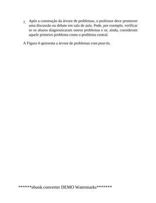 7. Após a construção da árvore de problemas, o professor deve promover
uma discussão ou debate em sala de aula. Pode, por exemplo, verificar
se os alunos diagnosticaram outros problemas e se, ainda, consideram
aquele primeiro problema como o problema central.
A Figura 4 apresenta a árvore de problemas com post-its.
******ebook converter DEMO Watermarks*******
 