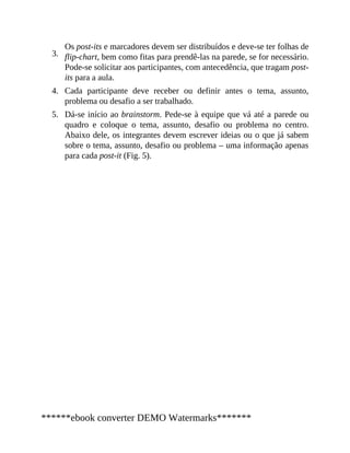 3.
4.
5.
Os post-its e marcadores devem ser distribuídos e deve-se ter folhas de
flip-chart, bem como fitas para prendê-las na parede, se for necessário.
Pode-se solicitar aos participantes, com antecedência, que tragam post-
its para a aula.
Cada participante deve receber ou definir antes o tema, assunto,
problema ou desafio a ser trabalhado.
Dá-se início ao brainstorm. Pede-se à equipe que vá até a parede ou
quadro e coloque o tema, assunto, desafio ou problema no centro.
Abaixo dele, os integrantes devem escrever ideias ou o que já sabem
sobre o tema, assunto, desafio ou problema – uma informação apenas
para cada post-it (Fig. 5).
******ebook converter DEMO Watermarks*******
 