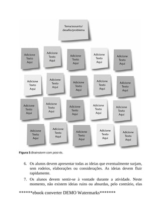 6.
7.
Figura 5 Brainstorm com post-its.
Os alunos devem apresentar todas as ideias que eventualmente surjam,
sem rodeios, elaborações ou considerações. As ideias devem fluir
rapidamente.
Os alunos devem sentir-se à vontade durante a atividade. Neste
momento, não existem ideias ruins ou absurdas, pelo contrário, elas
******ebook converter DEMO Watermarks*******
 