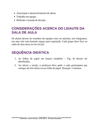 1.
2.
Associação e desenvolvimento de ideias.
Trabalho em equipe.
Reflexão e tomada de decisão.
CONSIDERAÇÕES ACERCA DO LEIAUTE DA
SALA DE AULA
Os alunos devem ser reunidos em equipes com, no máximo, seis integrantes,
em uma sala com bastante espaço para exposição. Cada grupo deve ficar ao
redor de uma mesa ou em círculo.
SEQUÊNCIA DIDÁTICA
As folhas de papel em branco (modelos – Fig. 6) devem ser
distribuídas.
Ao iniciar a sessão, o professor deve pedir a cada participante que
coloque até três ideias na sua folha de papel. Duração: 5 minutos.
******ebook converter DEMO Watermarks*******
 