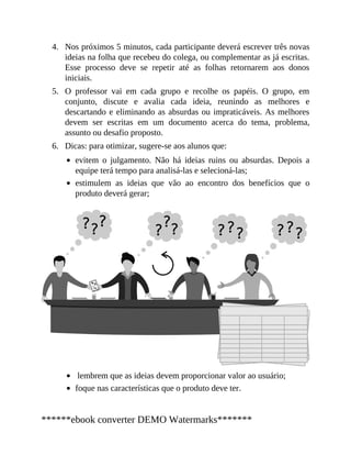 4.
5.
6.
Nos próximos 5 minutos, cada participante deverá escrever três novas
ideias na folha que recebeu do colega, ou complementar as já escritas.
Esse processo deve se repetir até as folhas retornarem aos donos
iniciais.
O professor vai em cada grupo e recolhe os papéis. O grupo, em
conjunto, discute e avalia cada ideia, reunindo as melhores e
descartando e eliminando as absurdas ou impraticáveis. As melhores
devem ser escritas em um documento acerca do tema, problema,
assunto ou desafio proposto.
Dicas: para otimizar, sugere-se aos alunos que:
evitem o julgamento. Não há ideias ruins ou absurdas. Depois a
equipe terá tempo para analisá-las e selecioná-las;
estimulem as ideias que vão ao encontro dos be​nefícios que o
produ​to deverá gerar;
lembrem que as ideias de​vem proporcionar va​lor ao usuário;
foque nas características que o produto deve ter.
******ebook converter DEMO Watermarks*******
 