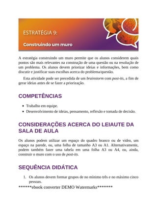 1.
A estratégia construindo um muro permite que os alunos considerem quais
pontos são mais relevantes na construção de uma questão ou na resolução de
um problema. Os alunos devem priorizar ideias e informações, bem como
discutir e justificar suas escolhas acerca do problema/questão.
Esta atividade pode ser precedida de um brainstorm com post-its, a fim de
gerar ideias antes de se fazer a priorização.
COMPETÊNCIAS
Trabalho em equipe.
Desenvolvimento de ideias, pensamento, reflexão e tomada de decisão.
CONSIDERAÇÕES ACERCA DO LEIAUTE DA
SALA DE AULA
Os alunos podem utilizar um espaço do quadro branco ou de vidro, um
espaço na parede, ou, uma folha de tamanho A3 ou A1. Alternativamente,
podem também fazer uma tabela em uma folha A3 ou A4, ou, ainda,
construir o muro com o uso de post-its.
SEQUÊNCIA DIDÁTICA
Os alunos devem formar grupos de no mínimo três e no máximo cinco
pessoas.
******ebook converter DEMO Watermarks*******
 