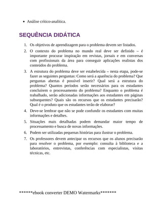 1.
2.
3.
4.
5.
6.
7.
Análise crítico-analítica.
SEQUÊNCIA DIDÁTICA
Os objetivos de aprendizagem para o problema devem ser listados.
O contexto do problema no mundo real deve ser definido – é
importante procurar inspiração em revistas, jornais e em conversas
com profissionais da área para conseguir aplicações realistas dos
conteúdos do problema.
A estrutura do problema deve ser estabelecida – nesta etapa, pode-se
fazer as seguintes perguntas: Como será a aparência do problema? Que
perguntas abertas é possível inserir? Qual será a estrutura do
problema? Quantos períodos serão necessários para os estudantes
concluírem o processamento do problema? Enquanto o problema é
trabalhado, serão adicionadas informações aos estudantes em páginas
subsequentes? Quais são os recursos que os estudantes precisarão?
Qual é o produto que os estudantes terão de elaborar?
Deve-se lembrar que não se pode confundir os estudantes com muitas
informações e detalhes.
Situações mais detalhadas podem demandar maior tempo de
processamento e busca de novas informações.
Podem ser utilizadas pequenas histórias para ilustrar o problema.
Os professores devem antecipar os recursos que os alunos precisarão
para resolver o problema, por exemplo: consulta à biblioteca e a
laboratórios, entrevistas, conferências com especialistas, visitas
técnicas, etc.
******ebook converter DEMO Watermarks*******
 