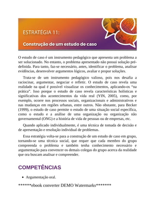 O estudo de caso é um instrumento pedagógico que apresenta um problema a
ser solucionado. No entanto, o problema apresentado não possui solução pré-
definida. Para tanto, faz-se necessário, antes, identificar o problema, analisar
evidências, desenvolver argumentos lógicos, avaliar e propor soluções.
Trata-se de um instrumento pedagógico valioso, pois nos desafia a
raciocinar, argumentar, negociar e refletir. O estudo de caso revela uma
realidade na qual é possível visualizar os conhecimentos, aplicando-os “na
prática”. Isso porque o estudo de caso revela características holísticas e
significativas dos acontecimentos da vida real (YIN, 2005), como, por
exemplo, ocorre nos processos sociais, organizacionais e adminis​trativos e
nas mudanças em regiões urbanas, entre outros. Não obstante, para Becker
(1999), o estudo de caso permite o estudo de uma situação social específica,
como o estudo e a análise de uma organização ou organização não
governamental (ONG) e a história de vida de pessoas ou de empresas, etc.
Quando aplicado individualmente, é uma técnica de tomada de decisão e
de apresentação e resolução individual de problemas.
Essa estratégia volta-se para a construção de um estudo de caso em grupo,
tornando-se uma técnica social, que requer que cada membro do grupo
compreenda o problema e também tenha conhecimento necessário e
argumentação para convencer os demais colegas do grupo acerca da realidade
que ora buscam analisar e compreender.
COMPETÊNCIAS
Argumentação oral.
******ebook converter DEMO Watermarks*******
 