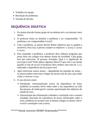 1.
2.
3.
4.
5.
6.
Trabalho em equipe.
Resolução de problemas.
Tomada de decisão.
SEQUÊNCIA DIDÁTICA
Os alunos deverão formar grupo de no mínimo três e no máximo cinco
alunos.
O professor relata ou distribui o problema a ser compreen​dido. “O
problema a ser compreendido é (xxx)?
Com o problema, os alunos devem definir objetivos que os ajudem a
re​solvê-lo. Para isso, é preciso cumprir os objetivos: 1. (xxx); 2. (xxx);
n. (xxx).
Para responder o problema, o professor deve elaborar perguntas que
possa fazer aos colegas e/ou demais alunos da faculdade. Cada grupo
terá que entrevistar 10 pessoas. Exemplo: Qual é o significado de
(xxx) para você? Pode indicar algumas ideias? O que vem a sua mente
quando se fala de (xxx)? O professor deve atribuir uma nota de 1 a 5,
indicando a importância da (xxx) para você.
Após entrevistar outros alunos – dependendo do tamanho da turma ​–
os alunos podem entrevistar colegas da mesma sala de aula, para então
voltar e escrever o caso.
O caso deverá conter:
Introdução: contextualização acerca da importância do tema,
problema ou assunto; breve relato sobre a sua importância na vida
das pessoas, de modo geral e sucinto; apresentação dos objetivos do
estudo de caso.
Apresentação das informações coletadas e correlação com o assunto
estudado; descrição da experiência de trocar informações sobre o
tema, problema ou assunto com os demais colegas ou alunos. Deve-
se tecer correlações com a teoria.
******ebook converter DEMO Watermarks*******
 