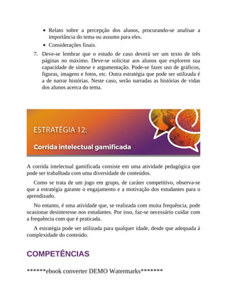 7.
Relato sobre a percepção dos alunos, procurando-se analisar a
importância do tema ou assunto para eles.
Considerações finais.
Deve-se lembrar que o estudo de caso deverá ser um texto de três
páginas no máximo. Deve-se solicitar aos alunos que explorem sua
capacidade de síntese e argumentação. Pode-se fazer uso de gráficos,
figuras, imagens e fotos, etc. Outra estratégia que pode ser utilizada é
a de narrar histórias. Neste caso, serão narradas as histórias de vidas
dos alunos acerca do tema.
A corrida intelectual gamificada consiste em uma atividade pedagógica que
pode ser trabalhada com uma diversidade de conteúdos.
Como se trata de um jogo em grupo, de caráter competitivo, observa-se
que a estratégia garante o engajamento e a motivação dos estudantes para o
aprendizado.
No entanto, é uma atividade que, se realizada com muita frequência, pode
ocasionar desinteresse nos estudantes. Por isso, faz-se necessário cuidar com
a frequên​cia com que é praticada.
A estratégia pode ser utilizada para qualquer idade, desde que adequada à
complexidade do conteúdo.
COMPETÊNCIAS
******ebook converter DEMO Watermarks*******
 