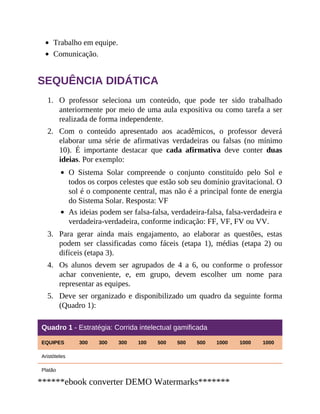 1.
2.
3.
4.
5.
Trabalho em equipe.
Comunicação.
SEQUÊNCIA DIDÁTICA
O professor seleciona um conteúdo, que pode ter sido trabalhado
anteriormente por meio de uma aula expositiva ou como tarefa a ser
realizada de forma independente.
Com o conteúdo apresentado aos acadêmicos, o professor deverá
elaborar uma série de afirmativas verdadeiras ou falsas (no mínimo
10). É importante destacar que cada afirmativa deve conter duas
ideias. Por exemplo:
O Sistema Solar compreende o conjunto constituído pelo Sol e
todos os corpos celestes que estão sob seu domínio gravitacional. O
sol é o componente central, mas não é a principal fonte de energia
do Sistema Solar. Resposta: VF
As ideias podem ser falsa-falsa, verdadeira-falsa, falsa-verdadeira e
verdadeira-verdadeira, conforme indicação: FF, VF, FV ou VV.
Para gerar ainda mais engajamento, ao elaborar as questões, estas
podem ser classificadas como fáceis (etapa 1), médias (etapa 2) ou
difíceis (etapa 3).
Os alunos devem ser agrupados de 4 a 6, ou conforme o professor
achar conveniente, e, em grupo, devem escolher um nome para
representar as equipes.
Deve ser organizado e disponibilizado um quadro da seguinte forma
(Quadro 1):
Quadro 1 - Estratégia: Corrida intelectual gamificada
EQUIPES 300 300 300 100 500 500 500 1000 1000 1000
Aristóteles
Platão
******ebook converter DEMO Watermarks*******
 