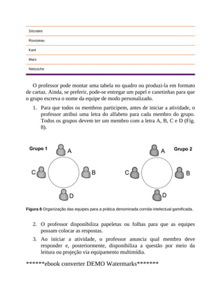 1.
2.
3.
Sócrates
Rousseau
Kant
Marx
Nietzsche
O professor pode montar uma tabela no quadro ou produzi-la em formato
de cartaz. Ainda, se preferir, pode-se entregar um papel e canetinhas para que
o grupo escreva o nome da equipe de modo personalizado.
Para que todos os membros participem, antes de iniciar a atividade, o
professor atribui uma letra do alfabeto para cada membro do grupo.
Todos os grupos devem ter um membro com a letra A, B, C e D (Fig.
8).
Figura 8 Organização das equipes para a prática denominada corrida intelectual gamificada.
O professor disponibiliza papeletas ou folhas para que as equipes
possam colocar as respostas.
Ao iniciar a atividade, o professor anuncia qual membro deve
responder e, posteriormente, disponibiliza a questão por meio da
leitura ou projeção via equipamento multimídia.
******ebook converter DEMO Watermarks*******
 