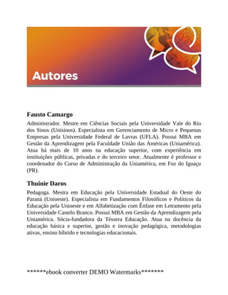 Fausto Camargo
Administrador. Mestre em Ciências Sociais pela Universidade Vale do Rio
dos Sinos (Unisinos). Especialista em Gerenciamento de Micro e Pequenas
Empresas pela Universidade Federal de Lavras (UFLA). Possui MBA em
Gestão da Aprendizagem pela Faculdade União das Américas (Uniamérica).
Atua há mais de 10 anos na educação superior, com experiência em
instituições públicas, privadas e do terceiro setor. Atualmente é professor e
coordenador do Curso de Administração da Uniamérica, em Foz do Iguaçu
(PR).
Thuinie Daros
Pedagoga. Mestra em Educação pela Universidade Estadual do Oeste do
Paraná (Unioeste). Especialista em Fundamentos Filosóficos e Políticos da
Educação pela Unioeste e em Alfabetização com Ênfase em Letramento pela
Universidade Caste​lo Branco. Possui MBA em Gestão da Aprendizagem pela
Uniamérica. Sócia-fundadora da Téssera Educação. Atua na docência da
educação básica e superior, gestão e inovação pedagógica, metodologias
ativas, ensino híbrido e tecnologias educacionais.
******ebook converter DEMO Watermarks*******
 
