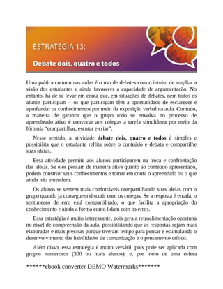 Uma prática comum nas aulas é o uso de debates com o intuito de ampliar a
visão dos estudantes e ainda favorecer a capacidade de argumentação. No
entanto, há de se levar em conta que, em situações de debates, nem todos os
alunos participam – os que participam têm a oportunidade de esclarecer e
aprofundar os conhecimentos por meio da exposição verbal na aula. Contudo,
a maneira de garantir que o grupo todo se envolva no processo de
aprendizado ativo é convocar aos colegas a tarefa simultânea por meio da
fórmula “compartilhar, escutar e criar”.
Nesse sentido, a atividade debate dois, quatro e todos é simples e
possibilita que o estudante reflita sobre o conteúdo e debata e compartilhe
suas ideias.
Essa atividade permite aos alunos participarem na troca e confrontação
das ideias. Se eles pensam de maneira ativa quanto ao conteúdo apresentado,
podem construir seus conhecimentos e tomar em conta o apreendido ou o que
ainda não entendem.
Os alunos se sentem mais confortáveis compartilhando suas ideias com o
grupo quando já conseguem discutir com os colegas. Se a resposta é errada, o
sentimento de erro está compartilhado, o que facilita a apropriação do
conhecimento e ainda a forma como lidam com os erros.
Essa estratégia é muito interessante, pois gera a retroalimentação oportuna
no nível de compreensão da aula, possibilitando que as respostas sejam mais
elaboradas e mais precisas porque tiveram tempo para pensar e estimulando o
desenvolvimento das habilidades de comunicação e o pensamento crítico.
Além disso, essa estratégia é muito versátil, pois pode ser aplicada com
grupos numerosos (300 ou mais alunos), e, por meio de uma esfera
******ebook converter DEMO Watermarks*******
 