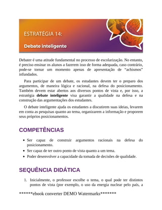 1.
Debater é uma atitude fundamental no processo de escolarização. No entanto,
é preciso ensinar os alunos a fazerem isso de forma adequada, caso contrário,
pode-se tornar um momento apenas de apresentação de “achismos”
infundados.
Para participar de um debate, os estudantes devem ter o preparo dos
argumentos, de maneira lógica e racional, na defesa do posicionamento.
Também devem estar abertos aos diversos pontos de vista e, por isso, a
estratégia debate inteligente visa garantir a qualidade na defesa e na
construção das argumentações dos estudantes.
O debate inteligente ajuda os estudantes a discutirem suas ideias, levarem
em conta as pesquisas quanto ao tema, organizarem a informação e proporem
seus próprios posicionamentos.
COMPETÊNCIAS
Ser capaz de construir argumentos racionais na defesa do
posicionamento.
Ser capaz de ter outro ponto de vista quanto a um tema.
Poder desenvolver a capacidade da tomada de decisões de qualidade.
SEQUÊNCIA DIDÁTICA
Inicialmente, o professor escolhe o tema, o qual pode ter distintos
pontos de vista (por exemplo, o uso da energia nuclear pelo país, a
******ebook converter DEMO Watermarks*******
 