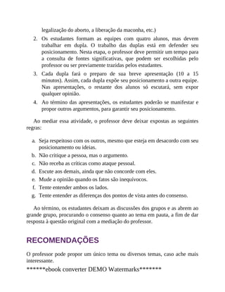 2.
3.
4.
legalização do aborto, a liberação da maconha, etc.)
Os estudantes formam as equipes com quatro alunos, mas devem
trabalhar em dupla. O trabalho das duplas está em defender seu
posicionamento. Nesta etapa, o professor deve permitir um tempo para
a consulta de fontes significativas, que podem ser escolhidas pelo
professor ou ser previamente trazidas pelos estudantes.
Cada dupla fará o preparo de sua breve apresentação (10 a 15
minutos). Assim, cada dupla expõe seu posicionamento a outra equipe.
Nas apresentações, o restante dos alunos só escutará, sem expor
qualquer opinião.
Ao término das apresentações, os estudantes poderão se manifestar e
propor outros argumentos, para garantir seu posicionamento.
Ao mediar essa atividade, o professor deve deixar expostas as seguintes
regras:
a. Seja respeitoso com os outros, mesmo que esteja em desacordo com seu
posicionamento ou ideias.
b. Não critique a pessoa, mas o argumento.
c. Não receba as críticas como ataque pessoal.
d. Escute aos demais, ainda que não concorde com eles.
e. Mude a opinião quando os fatos são inequívocos.
f. Tente entender ambos os lados.
g. Tente entender as diferenças dos pontos de vista antes do consenso.
Ao término, os estudantes deixam as discussões dos grupos e as abrem ao
grande grupo, procurando o consenso quanto ao tema em pauta, a fim de dar
resposta à questão original com a mediação do professor.
RECOMENDAÇÕES
O professor pode propor um único tema ou diversos temas, caso ache mais
interessante.
******ebook converter DEMO Watermarks*******
 