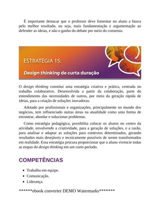 É importante destacar que o professor deve fomentar no aluno a busca
pelo melhor resultado, ou seja, mais fundamentação e argumentação ao
defender as ideias, e não o ganho do debate por meio do consenso.
O design thinking constitui uma estratégia criativa e prática, centrada no
trabalho colaborativo. Desenvolvida a partir da colaboração, parte do
entendimento das necessidades de outros, por meio da geração rápida de
ideias, para a criação de soluções inovadoras.
Adotado por profissionais e organizações, principalmente no mundo dos
negócios, tem influenciado outras áreas na atualidade como uma forma de
encontrar, abordar e solucionar problemas.
Como estratégia pedagógica, possibilita colocar os alunos no centro da
atividade, envolvendo a criatividade, para a geração de soluções, e a razão,
para analisar e adaptar as soluções para contextos determinados, gerando
resultados mais desejáveis e tecnicamente possíveis de serem transformados
em realidade. Essa estratégia procura proporcionar que o aluno vivencie todas
as etapas do design thinking em um curto período.
COMPETÊNCIAS
Trabalho em equipe.
Comunicação.
Liderança.
******ebook converter DEMO Watermarks*******
 