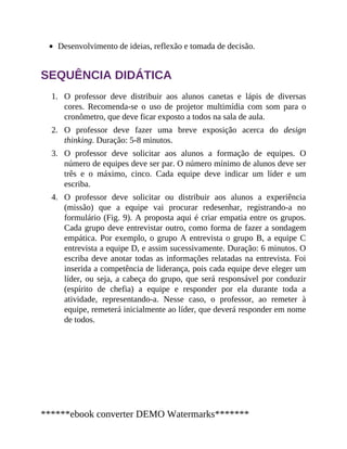 1.
2.
3.
4.
Desenvolvimento de ideias, reflexão e tomada de decisão.
SEQUÊNCIA DIDÁTICA
O professor deve distribuir aos alunos canetas e lápis de diversas
cores. Recomenda-se o uso de projetor multimídia com som para o
cronômetro, que deve ficar exposto a todos na sala de aula.
O professor deve fazer uma breve exposição acerca do design
thinking. Duração: 5-8 minutos.
O professor deve solicitar aos alunos a formação de equipes. O
número de equipes deve ser par. O número mínimo de alunos deve ser
três e o máximo, cinco. Cada equipe deve indicar um líder e um
escriba.
O professor deve solicitar ou distribuir aos alunos a experiência
(missão) que a equipe vai procurar redesenhar, registrando-a no
formulário (Fig. 9). A proposta aqui é criar empatia entre os grupos.
Cada grupo deve entrevistar outro, como forma de fazer a sondagem
empática. Por exemplo, o grupo A entrevista o grupo B, a equipe C
entrevista a equipe D, e assim sucessivamente. Duração: 6 minutos. O
escriba deve anotar todas as informações relatadas na entrevista. Foi
inserida a competência de liderança, pois cada equipe deve eleger um
líder, ou seja, a cabeça do grupo, que será responsável por conduzir
(espírito de chefia) a equipe e responder por ela durante toda a
atividade, representando-a. Nesse caso, o professor, ao remeter à
equipe, remeterá inicialmente ao líder, que deverá responder em nome
de todos.
******ebook converter DEMO Watermarks*******
 