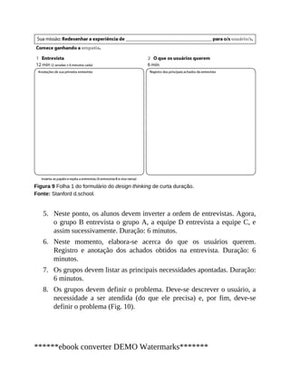 5.
6.
7.
8.
Figura 9 Folha 1 do formulário do design thinking de curta duração.
Fonte: Stanford d.school.
Neste ponto, os alunos devem inverter a ordem de entrevistas. Agora,
o grupo B entrevista o grupo A, a equipe D entrevista a equipe C, e
assim sucessivamente. Duração: 6 minutos.
Neste momento, elabora-se acerca do que os usuários querem.
Registro e anotação dos achados obtidos na entrevista. Duração: 6
minutos.
Os grupos devem listar as principais necessidades apontadas. Duração:
6 minutos.
Os grupos devem definir o problema. Deve-se descrever o usuário, a
necessidade a ser atendida (do que ele precisa) e, por fim, deve-se
definir o problema (Fig. 10).
******ebook converter DEMO Watermarks*******
 