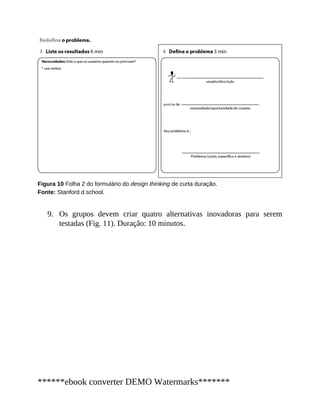 9.
Figura 10 Folha 2 do formulário do design thinking de curta duração.
Fonte: Stanford d.school.
Os grupos devem criar quatro alternativas inovadoras para serem
testadas (Fig. 11). Duração: 10 minutos.
******ebook converter DEMO Watermarks*******
 