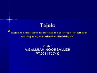 Tajuk:
“Explain the justification for inclusion the knowledge of bioethics in
           teaching at any educational level in Malaysia”


                               Oleh :
              A.SALMIAH NOORSALLEH
                   PT20117274C
 