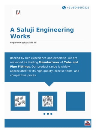 +91-8048600522
A Saluji Engineering
Works
http://www.salujivalves.in/
Backed by rich experience and expertise, we are
reckoned as leading Manufacturer of Tube and
Pipe Fittings. Our product range is widely
appreciated for its high quality, precise texts, and
competitive prices.
 