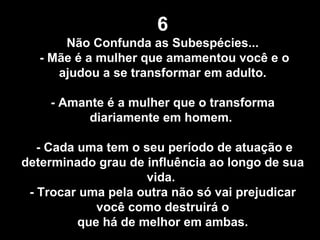 6 Não Confunda as Subespécies... - Mãe é a mulher que amamentou você e o ajudou a se transformar em adulto. - Amante é a mulher que o transforma diariamente em homem.  - Cada uma tem o seu período de atuação e determinado grau de influência ao longo de sua vida.  - Trocar uma pela outra não só vai prejudicar você como destruirá o que há de melhor em ambas. 