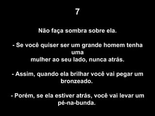 7 Não faça sombra sobre ela.  - Se você quiser ser um grande homem tenha uma mulher ao seu lado, nunca atrás. - Assim, quando ela brilhar você vai pegar um bronzeado.  - Porém, se ela estiver atrás, você vai levar um pé-na-bunda.  