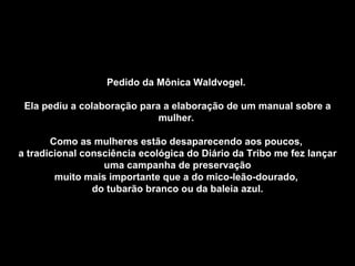 Pedido da Mônica Waldvogel.  Ela pediu a colaboração para a elaboração de um manual sobre a mulher.  Como as mulheres estão desaparecendo aos poucos,  a tradicional consciência ecológica do Diário da Tribo me fez lançar uma campanha de preservação muito mais importante que a do mico-leão-dourado,  do tubarão branco ou da baleia azul. 