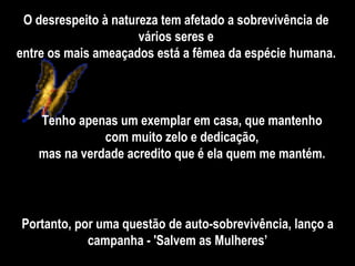O desrespeito à natureza tem afetado a sobrevivência de vários seres e entre os mais ameaçados está a fêmea da espécie humana. Portanto, por uma questão de auto-sobrevivência, lanço a campanha - 'Salvem as Mulheres’ Tenho apenas um exemplar em casa, que mantenho com muito zelo e dedicação, mas na verdade acredito que é ela quem me mantém. 