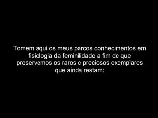 Tomem aqui os meus parcos conhecimentos em fisiologia da feminilidade a fim de que preservemos os raros e preciosos exemplares que ainda restam: 